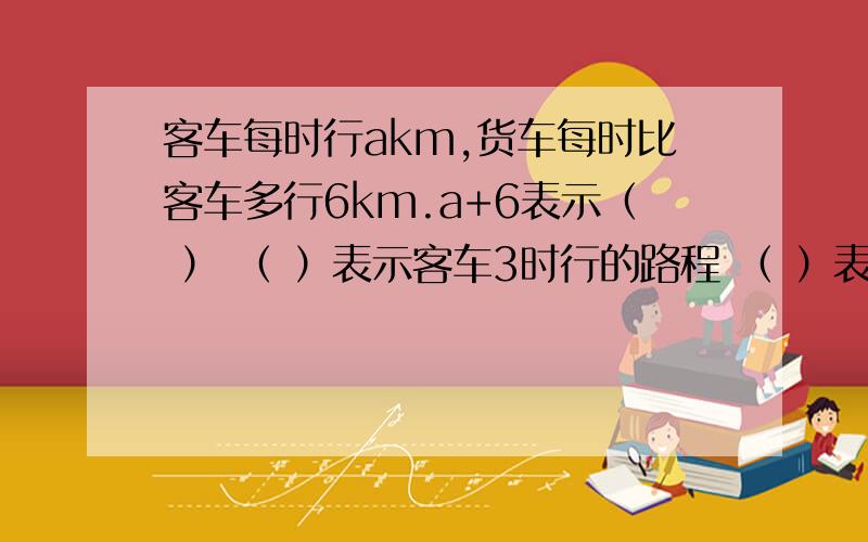 客车每时行akm,货车每时比客车多行6km.a+6表示（ ） （ ）表示客车3时行的路程 （ ）表示货车2时行的路