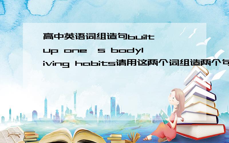 高中英语词组造句built up one's bodyliving habits请用这两个词组造两个句子,