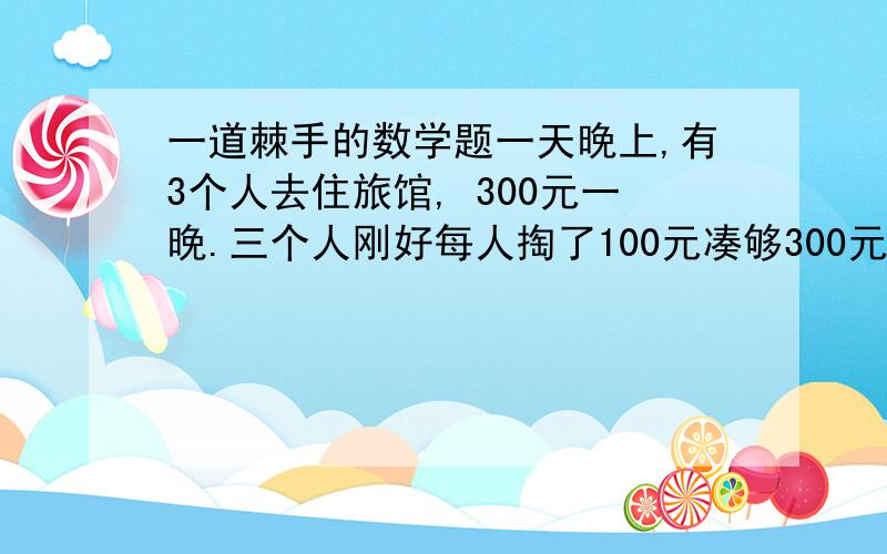 一道棘手的数学题一天晚上,有3个人去住旅馆, 300元一晚.三个人刚好每人掏了100元凑够300元交给了老板. 3×10