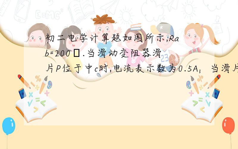 初二电学计算题如图所示,Rab=200Ω.当滑动变阻器滑片P位于中c时,电流表示数为0.5A；当滑片P位于b时,电流表示