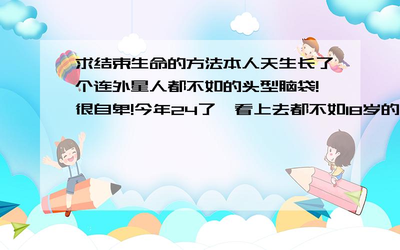 求结束生命的方法本人天生长了个连外星人都不如的头型脑袋!很自卑!今年24了、看上去都不如18岁的成熟!更加自卑!身材比女