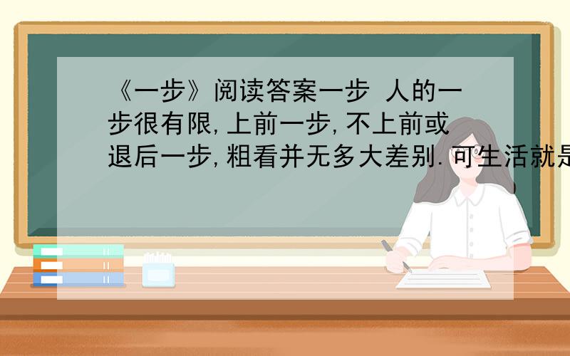 《一步》阅读答案一步 人的一步很有限,上前一步,不上前或退后一步,粗看并无多大差别.可生活就是这么有趣,许多时候,上前一