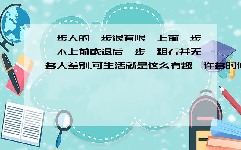 一步人的一步很有限,上前一步,不上前或退后一步,粗看并无多大差别.可生活就是这么有趣,许多时候,上前一步便与不上前一步大