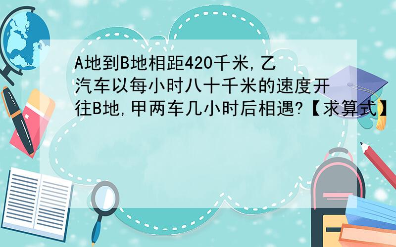 A地到B地相距420千米,乙汽车以每小时八十千米的速度开往B地,甲两车几小时后相遇?【求算式】