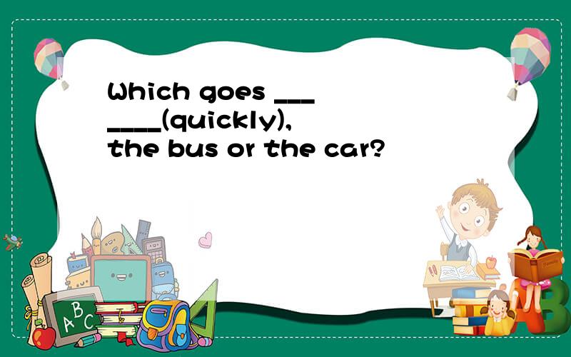 Which goes _______(quickly),the bus or the car?