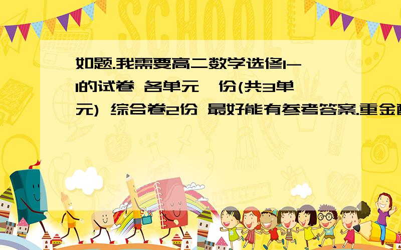 如题.我需要高二数学选修1-1的试卷 各单元一份(共3单元) 综合卷2份 最好能有参考答案.重金酬谢.