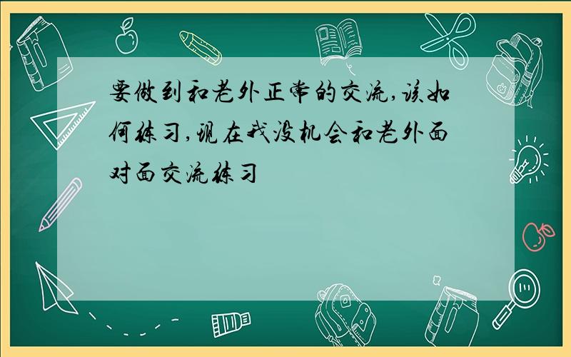 要做到和老外正常的交流,该如何练习,现在我没机会和老外面对面交流练习