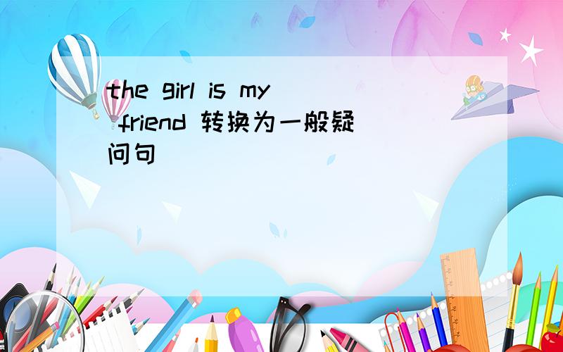 the girl is my friend 转换为一般疑问句