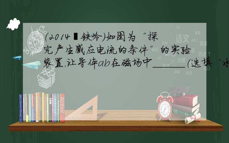 （2014•铁岭）如图为“探究产生感应电流的条件”的实验装置，让导体ab在磁场中______（选填“水平方向左右”或“竖