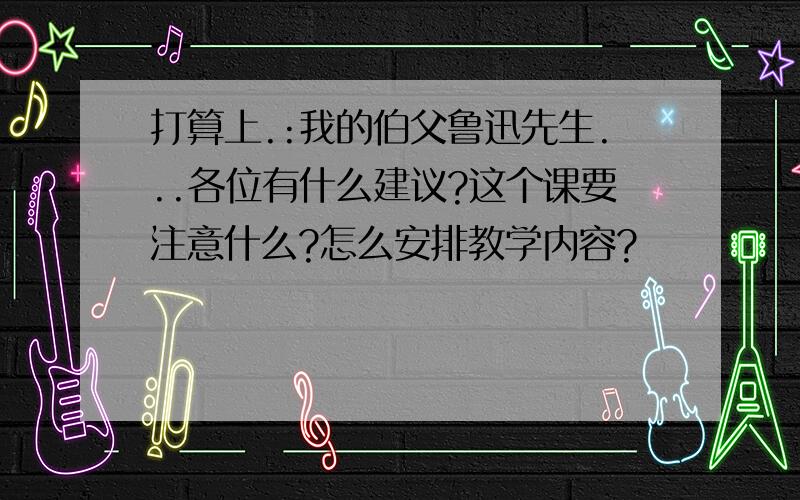 打算上.:我的伯父鲁迅先生...各位有什么建议?这个课要注意什么?怎么安排教学内容?