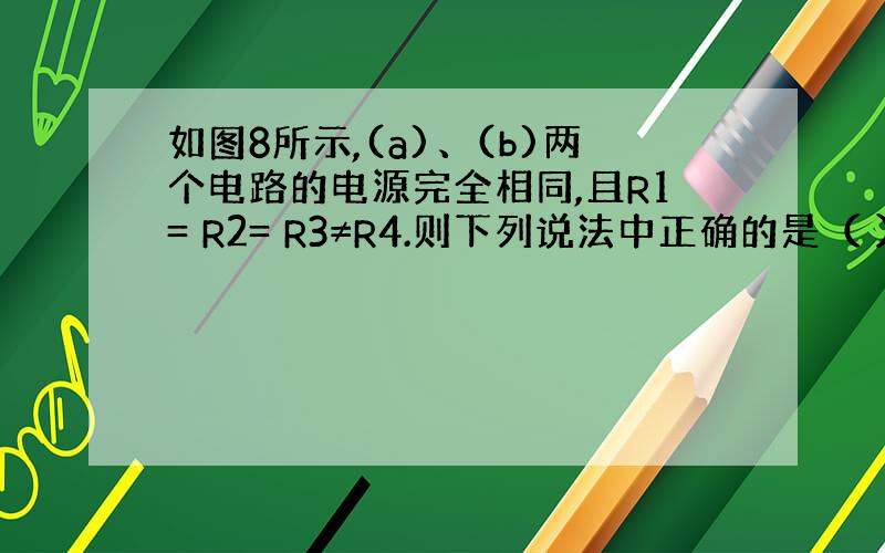 如图8所示,(a)、(b)两个电路的电源完全相同,且R1= R2= R3≠R4.则下列说法中正确的是（ ） (A)电流表