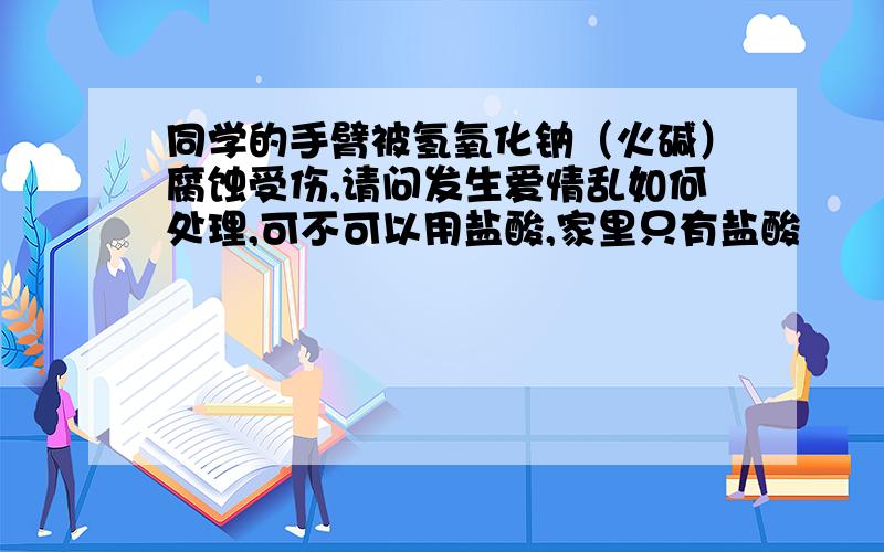 同学的手臂被氢氧化钠（火碱）腐蚀受伤,请问发生爱情乱如何处理,可不可以用盐酸,家里只有盐酸