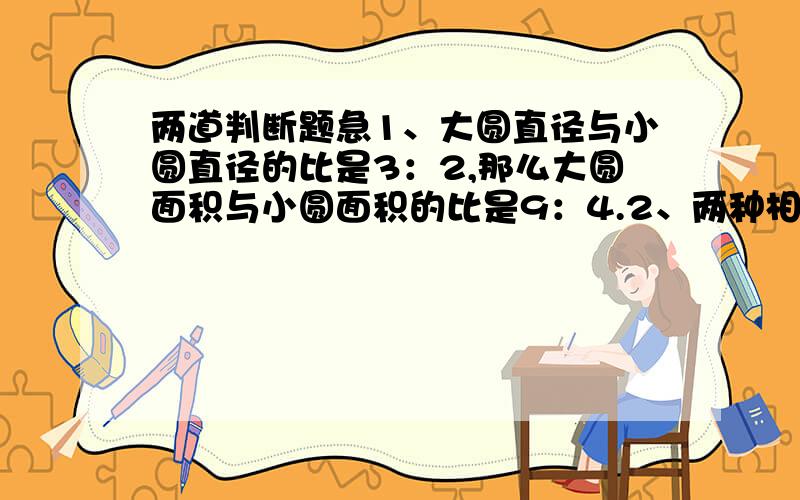 两道判断题急1、大圆直径与小圆直径的比是3：2,那么大圆面积与小圆面积的比是9：4.2、两种相关联的量,不是成正比例,就