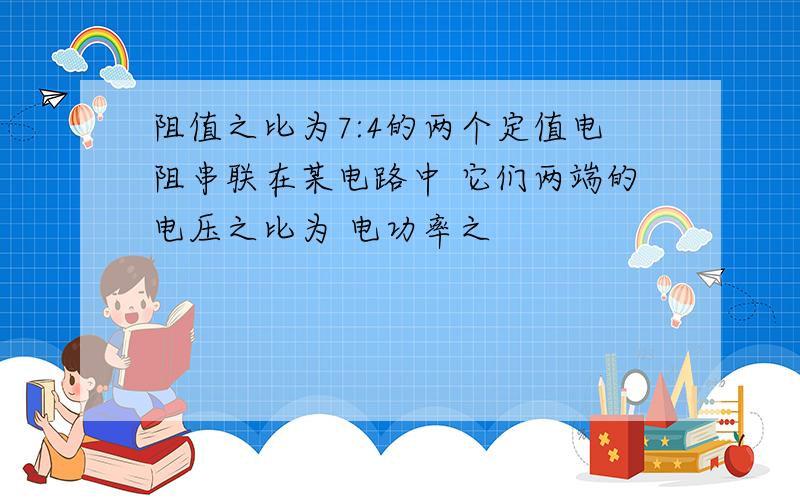 阻值之比为7:4的两个定值电阻串联在某电路中 它们两端的电压之比为 电功率之