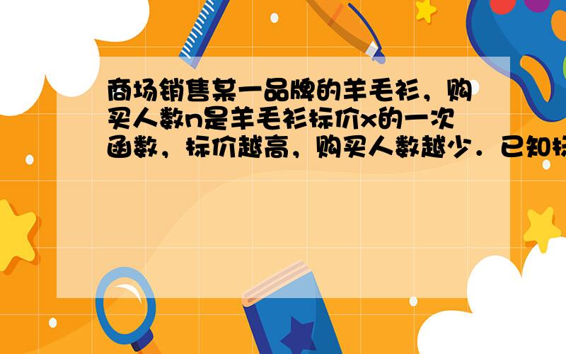 商场销售某一品牌的羊毛衫，购买人数n是羊毛衫标价x的一次函数，标价越高，购买人数越少．已知标价为每件300元时，购买人数