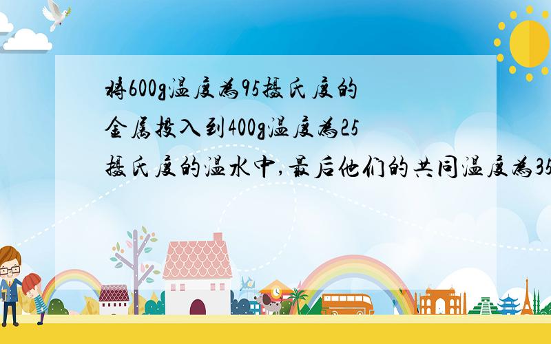 将600g温度为95摄氏度的金属投入到400g温度为25摄氏度的温水中,最后他们的共同温度为35摄氏度,假设金属块放出的