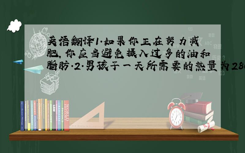 英语翻译1.如果你正在努力减肥,你应当避免摄入过多的油和脂肪.2.男孩子一天所需要的热量为2800卡路里,女孩子所需要的