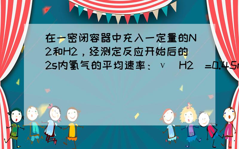 在一密闭容器中充入一定量的N2和H2，经测定反应开始后的2s内氢气的平均速率：ν（H2）=0.45mol/（L•s），则