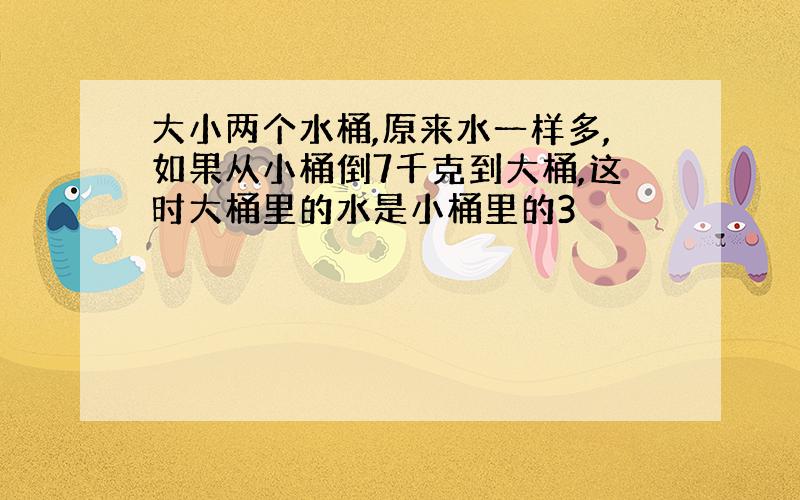 大小两个水桶,原来水一样多,如果从小桶倒7千克到大桶,这时大桶里的水是小桶里的3