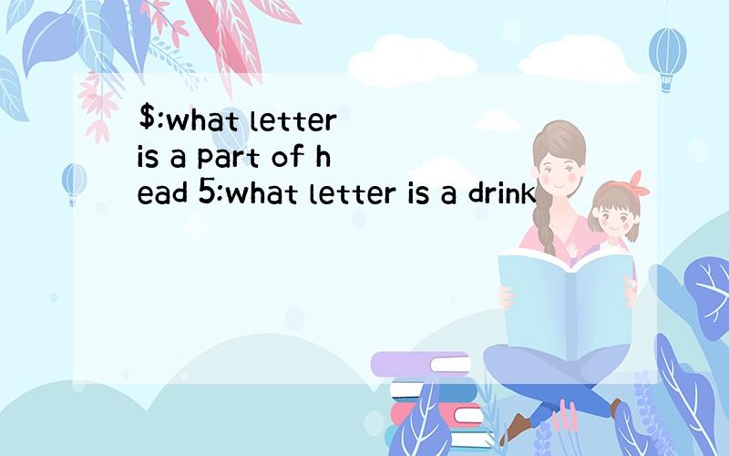 $:what letter is a part of head 5:what letter is a drink