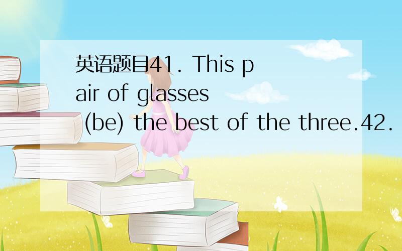 英语题目41. This pair of glasses (be) the best of the three.42.