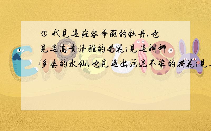 ① 我见过雍容华丽的牡丹,也见过高贵清雅的菊花；见过婀娜多姿的水仙,也见过出污泥不染的荷花；见过朴实无华的小麦花、高粱花