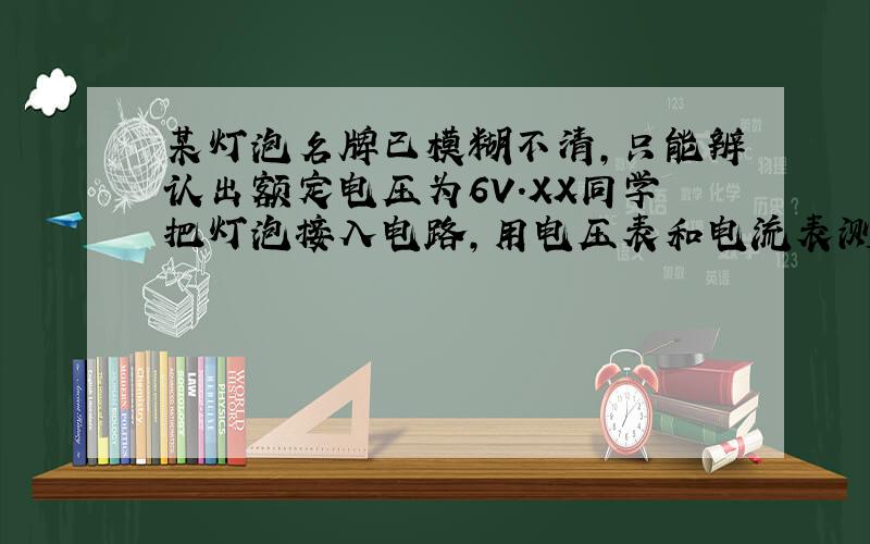 某灯泡名牌已模糊不清,只能辨认出额定电压为6V.XX同学把灯泡接入电路,用电压表和电流表测量数据.又将该灯泡与一个未知电