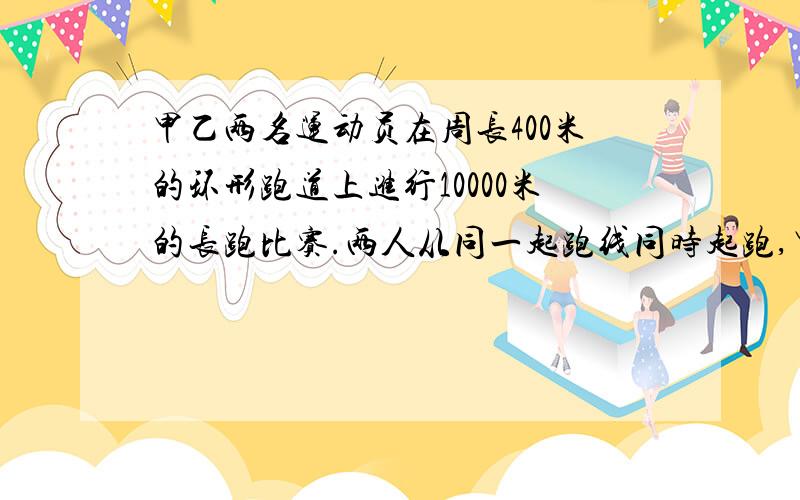 甲乙两名运动员在周长400米的环形跑道上进行10000米的长跑比赛.两人从同一起跑线同时起跑,甲每分钟跑400米,乙每分