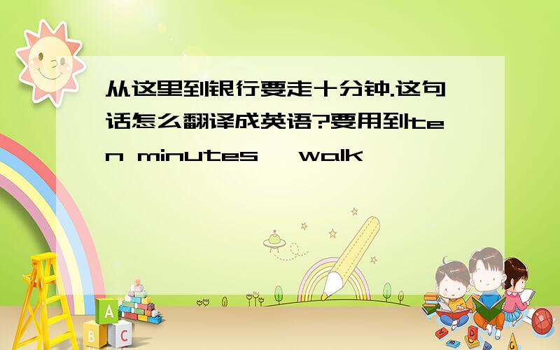 从这里到银行要走十分钟.这句话怎么翻译成英语?要用到ten minutes' walk