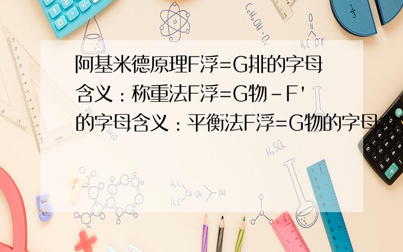 阿基米德原理F浮=G排的字母含义：称重法F浮=G物-F'的字母含义：平衡法F浮=G物的字母含义：