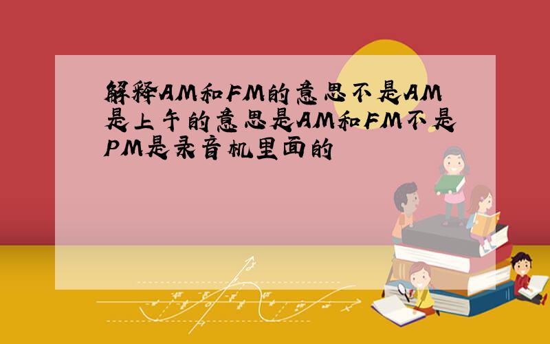 解释AM和FM的意思不是AM是上午的意思是AM和FM不是PM是录音机里面的