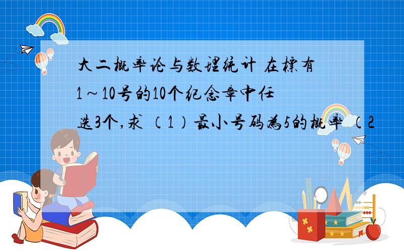 大二概率论与数理统计 在标有1～10号的10个纪念章中任选3个,求 （1）最小号码为5的概率 （2