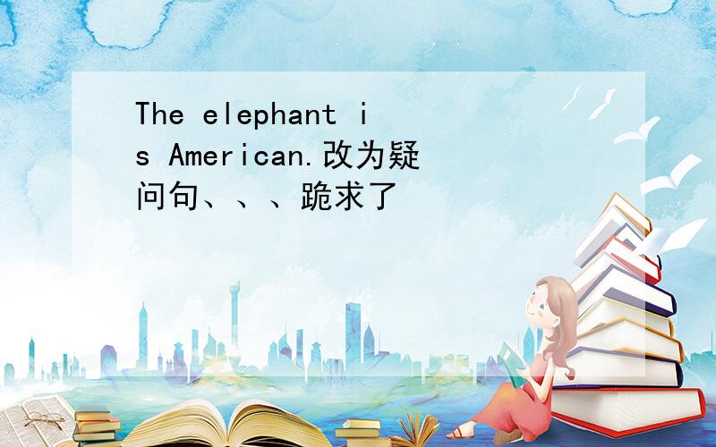 The elephant is American.改为疑问句、、、跪求了