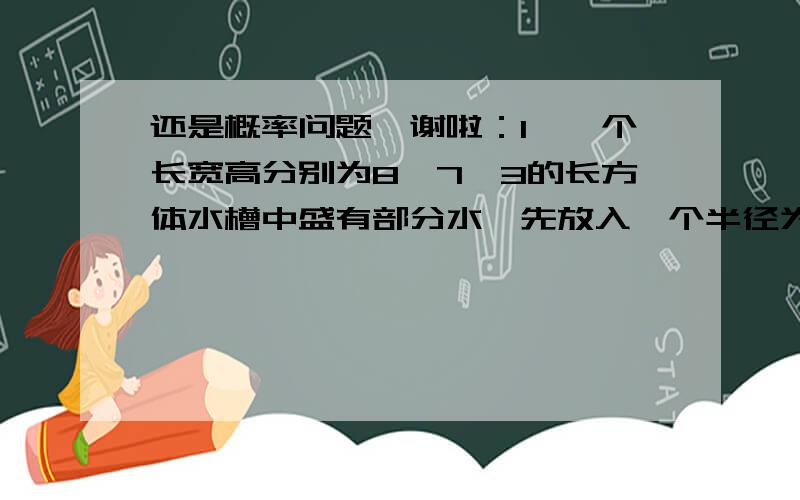 还是概率问题,谢啦：1、一个长宽高分别为8,7,3的长方体水槽中盛有部分水,先放入一个半径为3的铁球,则水不溢出的概率是