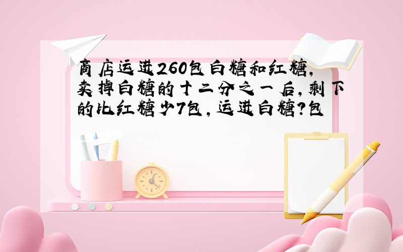 商店运进260包白糖和红糖,卖掉白糖的十二分之一后,剩下的比红糖少7包,运进白糖?包