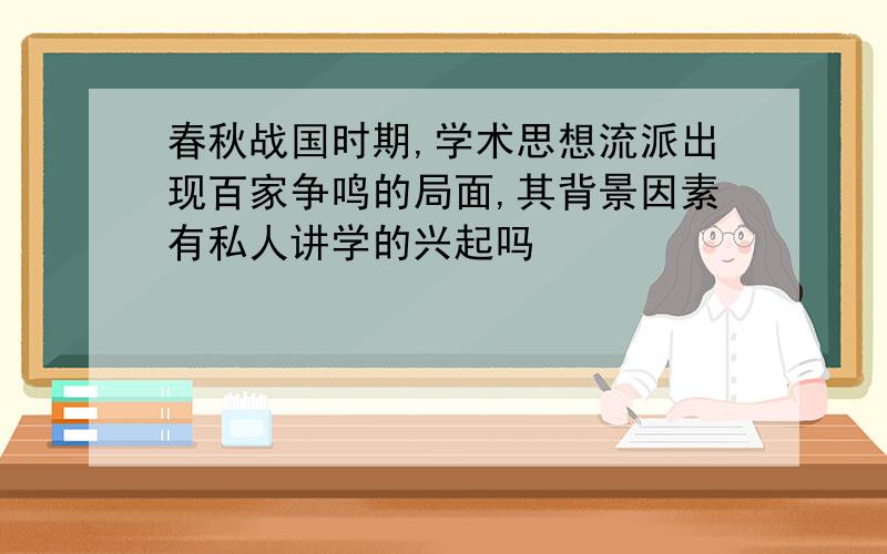 春秋战国时期,学术思想流派出现百家争鸣的局面,其背景因素有私人讲学的兴起吗