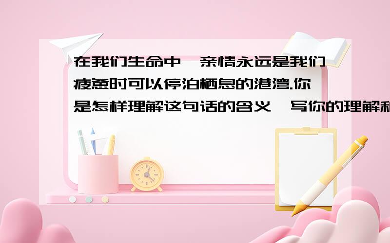 在我们生命中,亲情永远是我们疲惫时可以停泊栖息的港湾.你是怎样理解这句话的含义,写你的理解和感受!