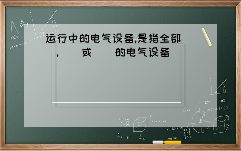 运行中的电气设备,是指全部（）,（）或（）的电气设备