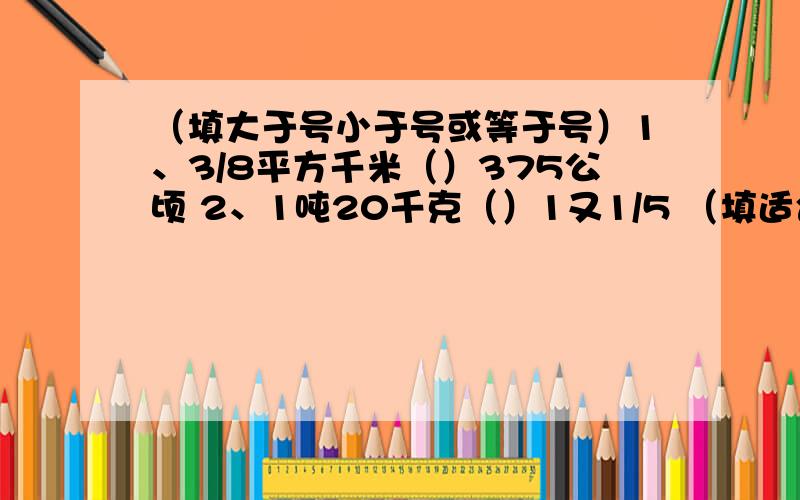 （填大于号小于号或等于号）1、3/8平方千米（）375公顷 2、1吨20千克（）1又1/5 （填适合的整数）3、分数B/