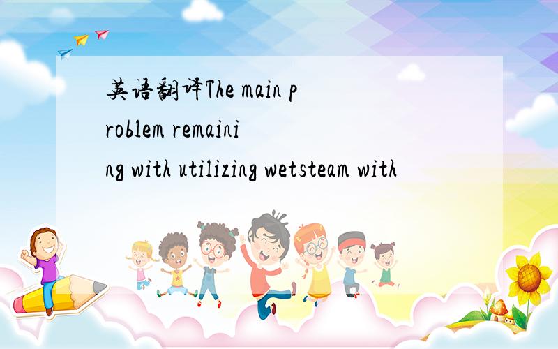 英语翻译The main problem remaining with utilizing wetsteam with