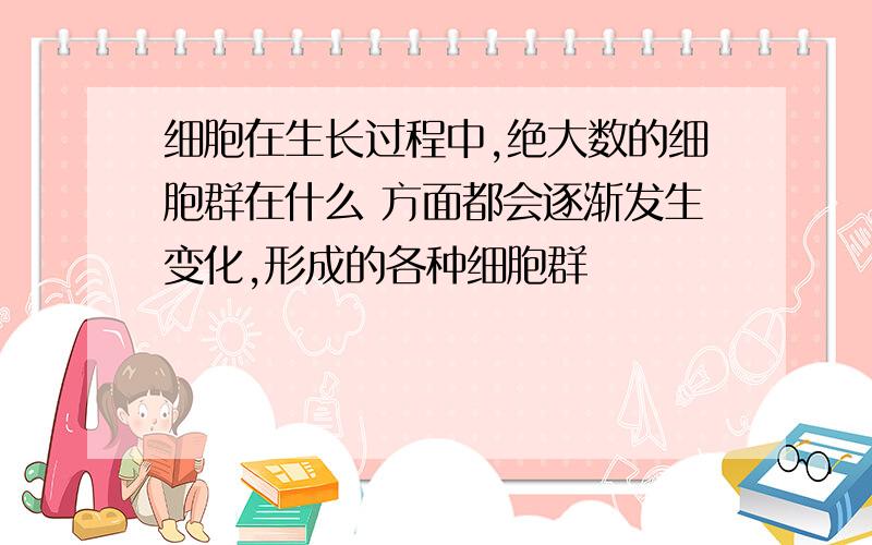 细胞在生长过程中,绝大数的细胞群在什么 方面都会逐渐发生变化,形成的各种细胞群