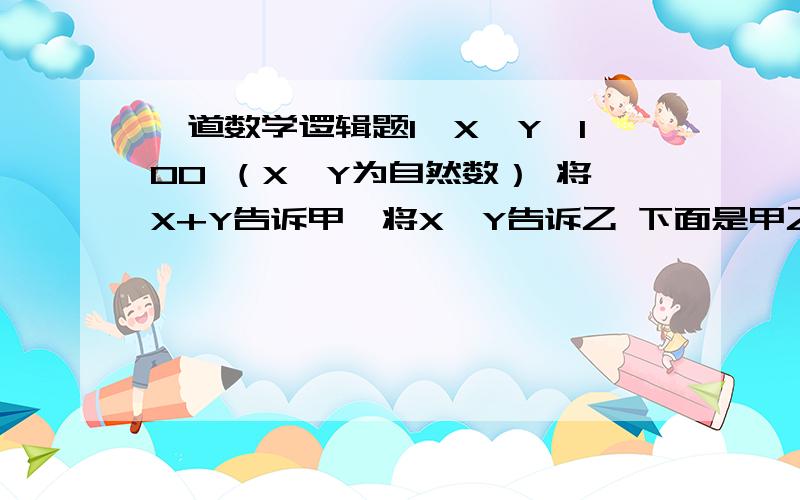 一道数学逻辑题1＜X＜Y＜100 （X、Y为自然数） 将X+Y告诉甲,将X*Y告诉乙 下面是甲乙对话 甲说：“我不知道X