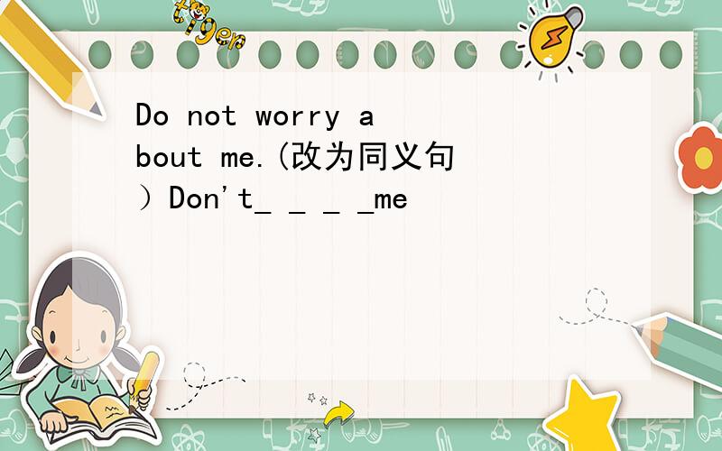 Do not worry about me.(改为同义句）Don't_ _ _ _me