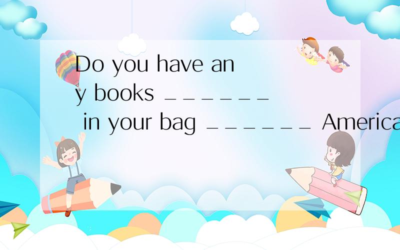 Do you have any books ______ in your bag ______ American his