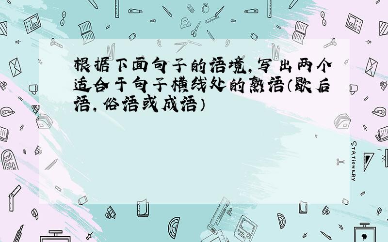 根据下面句子的语境,写出两个适合于句子横线处的熟语（歇后语,俗语或成语）