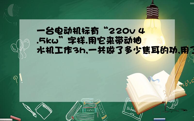 一台电动机标有“220v 4.5kw”字样.用它来带动抽水机工作3h,一共做了多少焦耳的功,用了多少度电