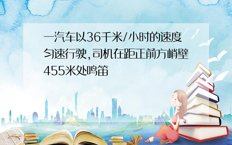 一汽车以36千米/小时的速度匀速行驶,司机在距正前方峭壁455米处鸣笛