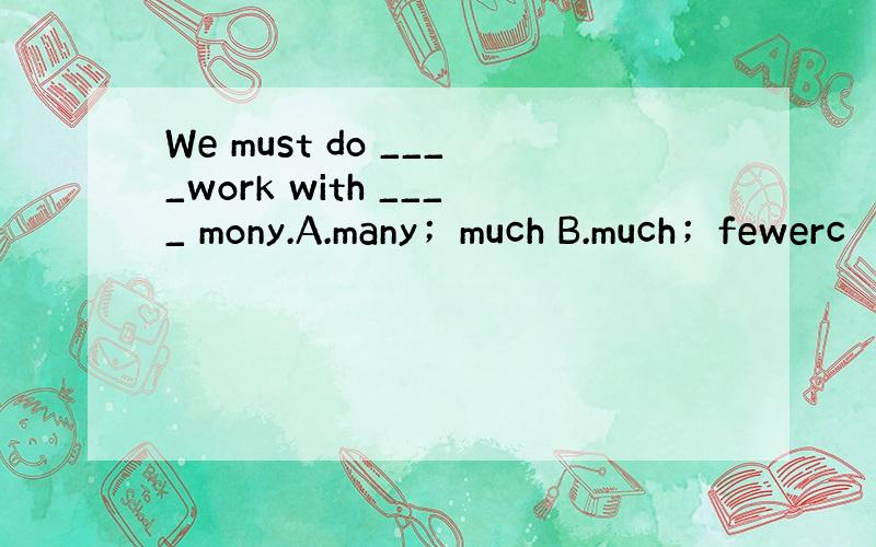 We must do ____work with ____ mony.A.many；much B.much；fewerc