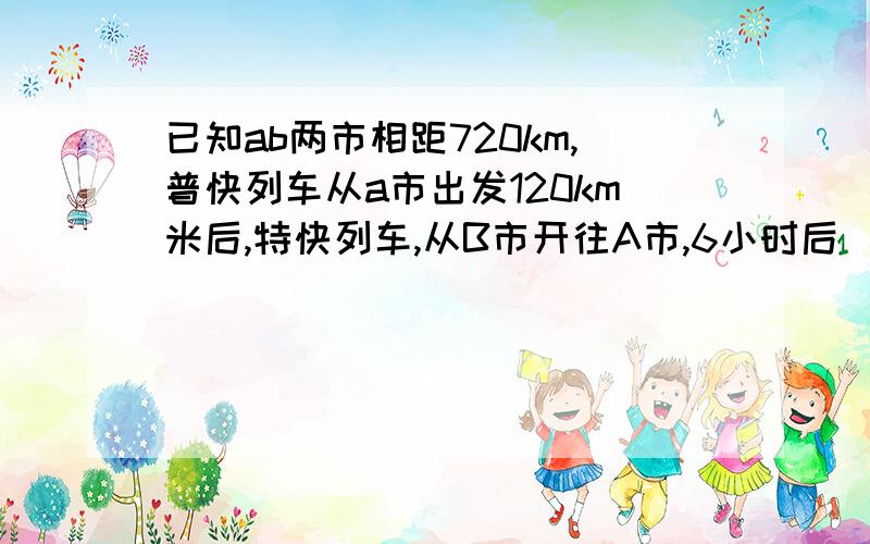 已知ab两市相距720km,普快列车从a市出发120km米后,特快列车,从B市开往A市,6小时后