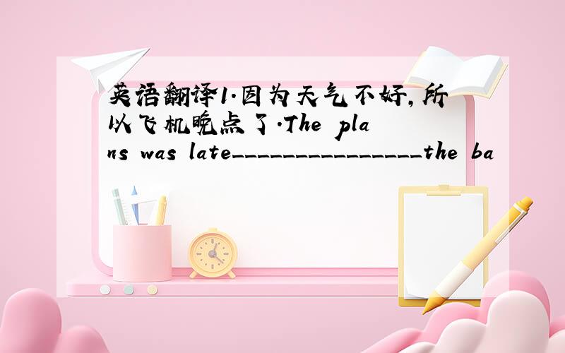 英语翻译1.因为天气不好,所以飞机晚点了.The plans was late_______________the ba